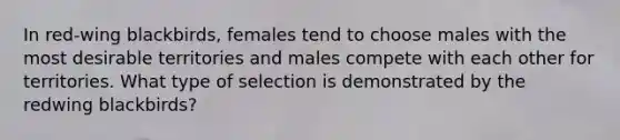 In red-wing blackbirds, females tend to choose males with the most desirable territories and males compete with each other for territories. What type of selection is demonstrated by the redwing blackbirds?