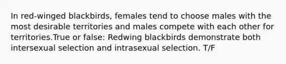 In red-winged blackbirds, females tend to choose males with the most desirable territories and males compete with each other for territories.True or false: Redwing blackbirds demonstrate both intersexual selection and intrasexual selection. T/F