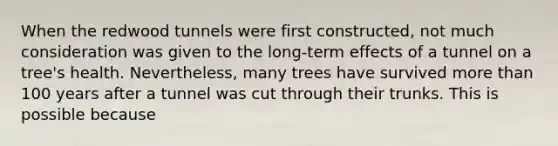 When the redwood tunnels were first constructed, not much consideration was given to the long-term effects of a tunnel on a tree's health. Nevertheless, many trees have survived <a href='https://www.questionai.com/knowledge/keWHlEPx42-more-than' class='anchor-knowledge'>more than</a> 100 years after a tunnel was cut through their trunks. This is possible because