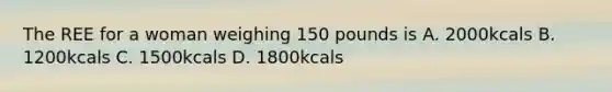 The REE for a woman weighing 150 pounds is A. 2000kcals B. 1200kcals C. 1500kcals D. 1800kcals