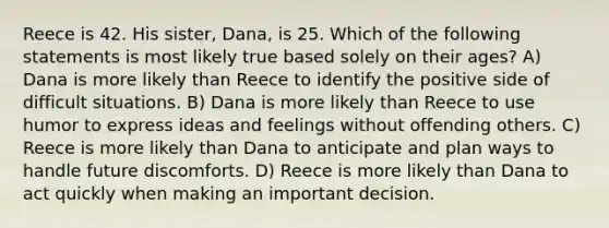 Reece is 42. His sister, Dana, is 25. Which of the following statements is most likely true based solely on their ages? A) Dana is more likely than Reece to identify the positive side of difficult situations. B) Dana is more likely than Reece to use humor to express ideas and feelings without offending others. C) Reece is more likely than Dana to anticipate and plan ways to handle future discomforts. D) Reece is more likely than Dana to act quickly when making an important decision.