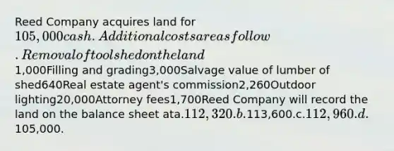 Reed Company acquires land for 105,000 cash. Additional costs are as follow.Removal of tool shed on the land 1,000Filling and grading3,000Salvage value of lumber of shed640Real estate agent's commission2,260Outdoor lighting20,000Attorney fees1,700Reed Company will record the land on the balance sheet ata.112,320.b.113,600.c.112,960.d.105,000.