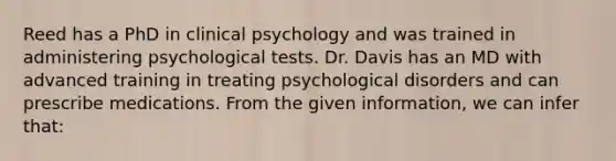 Reed has a PhD in clinical psychology and was trained in administering psychological tests. Dr. Davis has an MD with advanced training in treating psychological disorders and can prescribe medications. From the given information, we can infer that: