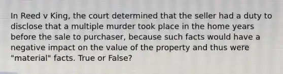 In Reed v King, the court determined that the seller had a duty to disclose that a multiple murder took place in the home years before the sale to purchaser, because such facts would have a negative impact on the value of the property and thus were "material" facts. True or False?