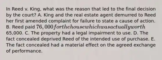 In Reed v. King, what was the reason that led to the final decision by the court? A. King and the real estate agent demurred to Reed her first amended complaint for failure to state a cause of action. B. Reed paid 76,000 for the house which was actually worth65,000. C. The property had a legal impairment to use. D. The fact concealed deprived Reed of the intended use of purchase. E. The fact concealed had a material effect on the agreed exchange of performance.