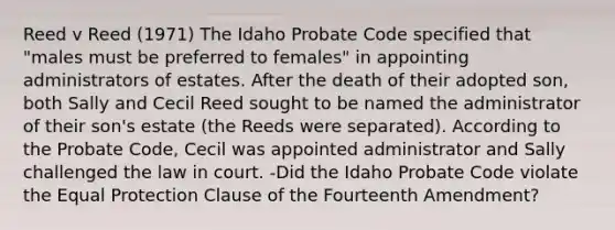 Reed v Reed (1971) The Idaho Probate Code specified that "males must be preferred to females" in appointing administrators of estates. After the death of their adopted son, both Sally and Cecil Reed sought to be named the administrator of their son's estate (the Reeds were separated). According to the Probate Code, Cecil was appointed administrator and Sally challenged the law in court. -Did the Idaho Probate Code violate the Equal Protection Clause of the Fourteenth Amendment?