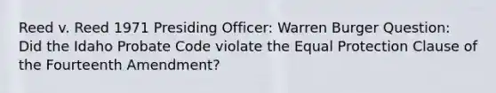 Reed v. Reed 1971 Presiding Officer: Warren Burger Question: Did the Idaho Probate Code violate the Equal Protection Clause of the Fourteenth Amendment?