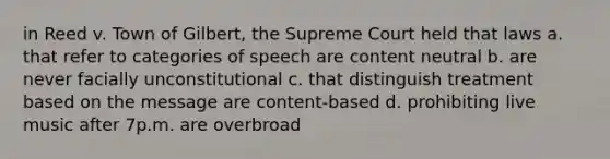 in Reed v. Town of Gilbert, the Supreme Court held that laws a. that refer to categories of speech are content neutral b. are never facially unconstitutional c. that distinguish treatment based on the message are content-based d. prohibiting live music after 7p.m. are overbroad