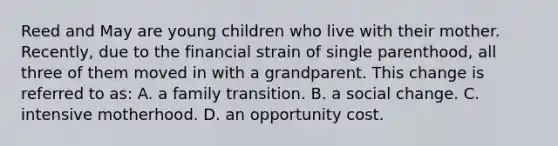 Reed and May are young children who live with their mother. Recently, due to the financial strain of single parenthood, all three of them moved in with a grandparent. This change is referred to as: A. a family transition. B. a social change. C. intensive motherhood. D. an opportunity cost.