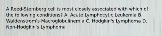 A Reed-Sternberg cell is most closely associated with which of the following conditions? A. Acute Lymphocytic Leukemia B. Waldenstrom's Macroglobulinemia C. Hodgkin's Lymphoma D. Non-Hodgkin's Lymphoma