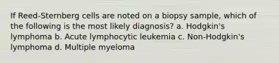 If Reed-Sternberg cells are noted on a biopsy sample, which of the following is the most likely diagnosis? a. Hodgkin's lymphoma b. Acute lymphocytic leukemia c. Non-Hodgkin's lymphoma d. Multiple myeloma