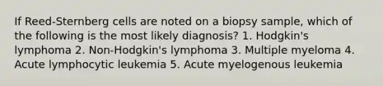 If Reed-Sternberg cells are noted on a biopsy sample, which of the following is the most likely diagnosis? 1. Hodgkin's lymphoma 2. Non-Hodgkin's lymphoma 3. Multiple myeloma 4. Acute lymphocytic leukemia 5. Acute myelogenous leukemia