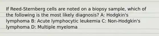 If Reed-Sternberg cells are noted on a biopsy sample, which of the following is the most likely diagnosis? A: Hodgkin's lymphoma B: Acute lymphocytic leukemia C: Non-Hodgkin's lymphoma D: Multiple myeloma