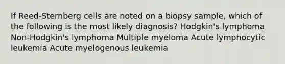 If Reed-Sternberg cells are noted on a biopsy sample, which of the following is the most likely diagnosis? Hodgkin's lymphoma Non-Hodgkin's lymphoma Multiple myeloma Acute lymphocytic leukemia Acute myelogenous leukemia