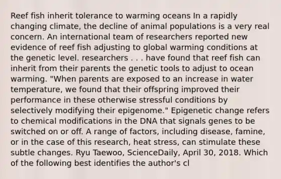 Reef fish inherit tolerance to warming oceans In a rapidly changing climate, the decline of animal populations is a very real concern. An international team of researchers reported new evidence of reef fish adjusting to global warming conditions at the genetic level. researchers . . . have found that reef fish can inherit from their parents the genetic tools to adjust to ocean warming. "When parents are exposed to an increase in water temperature, we found that their offspring improved their performance in these otherwise stressful conditions by selectively modifying their epigenome." Epigenetic change refers to chemical modifications in the DNA that signals genes to be switched on or off. A range of factors, including disease, famine, or in the case of this research, heat stress, can stimulate these subtle changes. Ryu Taewoo, ScienceDaily, April 30, 2018. Which of the following best identifies the author's cl