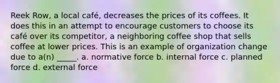 Reek Row, a local café, decreases the prices of its coffees. It does this in an attempt to encourage customers to choose its café over its competitor, a neighboring coffee shop that sells coffee at lower prices. This is an example of organization change due to a(n) _____. a. normative force b. internal force c. planned force d. external force