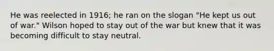 He was reelected in 1916; he ran on the slogan "He kept us out of war." Wilson hoped to stay out of the war but knew that it was becoming difficult to stay neutral.