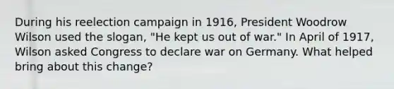 During his reelection campaign in 1916, President Woodrow Wilson used the slogan, "He kept us out of war." In April of 1917, Wilson asked Congress to declare war on Germany. What helped bring about this change?