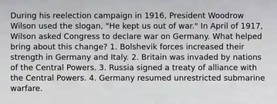 During his reelection campaign in 1916, President Woodrow Wilson used the slogan, "He kept us out of war." In April of 1917, Wilson asked Congress to declare war on Germany. What helped bring about this change? 1. Bolshevik forces increased their strength in Germany and Italy. 2. Britain was invaded by nations of the Central Powers. 3. Russia signed a treaty of alliance with the Central Powers. 4. Germany resumed unrestricted submarine warfare.