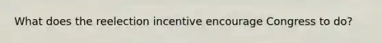 What does the reelection incentive encourage Congress to do?