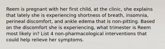 Reem is pregnant with her first child, at the clinic, she explains that lately she is experiencing shortness of breath, insomnia, perineal discomfort, and ankle edema that is non-pitting. Based on the discomfort she is experiencing, what trimester is Reem most likely in? List 4 non-pharmacological interventions that could help relieve her symptoms.