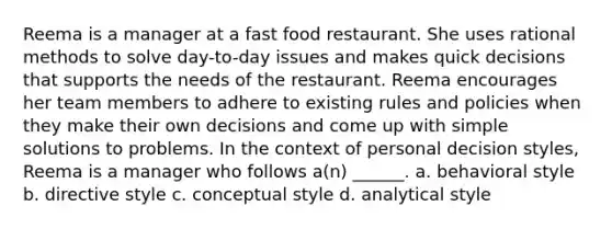 Reema is a manager at a fast food restaurant. She uses rational methods to solve day-to-day issues and makes quick decisions that supports the needs of the restaurant. Reema encourages her team members to adhere to existing rules and policies when they make their own decisions and come up with simple solutions to problems. In the context of personal decision styles, Reema is a manager who follows a(n) ______. a. behavioral style b. directive style c. conceptual style d. analytical style