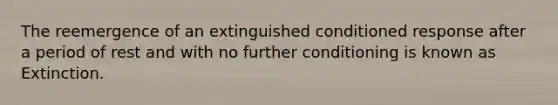 The reemergence of an extinguished conditioned response after a period of rest and with no further conditioning is known as Extinction.