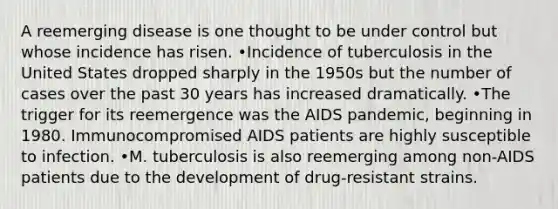 A reemerging disease is one thought to be under control but whose incidence has risen. •Incidence of tuberculosis in the United States dropped sharply in the 1950s but the number of cases over the past 30 years has increased dramatically. •The trigger for its reemergence was the AIDS pandemic, beginning in 1980. Immunocompromised AIDS patients are highly susceptible to infection. •M. tuberculosis is also reemerging among non-AIDS patients due to the development of drug-resistant strains.