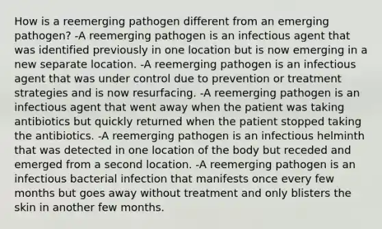 How is a reemerging pathogen different from an emerging pathogen? -A reemerging pathogen is an infectious agent that was identified previously in one location but is now emerging in a new separate location. -A reemerging pathogen is an infectious agent that was under control due to prevention or treatment strategies and is now resurfacing. -A reemerging pathogen is an infectious agent that went away when the patient was taking antibiotics but quickly returned when the patient stopped taking the antibiotics. -A reemerging pathogen is an infectious helminth that was detected in one location of the body but receded and emerged from a second location. -A reemerging pathogen is an infectious bacterial infection that manifests once every few months but goes away without treatment and only blisters the skin in another few months.