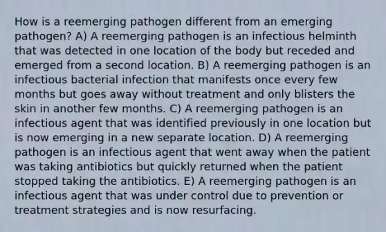 How is a reemerging pathogen different from an emerging pathogen? A) A reemerging pathogen is an infectious helminth that was detected in one location of the body but receded and emerged from a second location. B) A reemerging pathogen is an infectious bacterial infection that manifests once every few months but goes away without treatment and only blisters the skin in another few months. C) A reemerging pathogen is an infectious agent that was identified previously in one location but is now emerging in a new separate location. D) A reemerging pathogen is an infectious agent that went away when the patient was taking antibiotics but quickly returned when the patient stopped taking the antibiotics. E) A reemerging pathogen is an infectious agent that was under control due to prevention or treatment strategies and is now resurfacing.