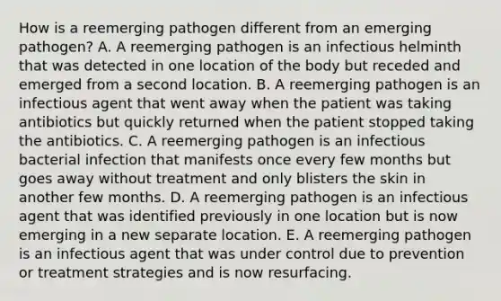 How is a reemerging pathogen different from an emerging pathogen? A. A reemerging pathogen is an infectious helminth that was detected in one location of the body but receded and emerged from a second location. B. A reemerging pathogen is an infectious agent that went away when the patient was taking antibiotics but quickly returned when the patient stopped taking the antibiotics. C. A reemerging pathogen is an infectious bacterial infection that manifests once every few months but goes away without treatment and only blisters the skin in another few months. D. A reemerging pathogen is an infectious agent that was identified previously in one location but is now emerging in a new separate location. E. A reemerging pathogen is an infectious agent that was under control due to prevention or treatment strategies and is now resurfacing.