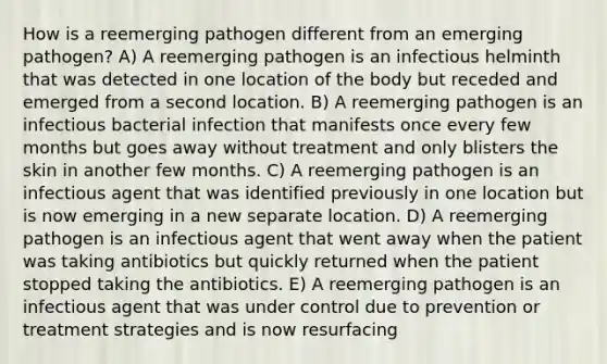 How is a reemerging pathogen different from an emerging pathogen? A) A reemerging pathogen is an infectious helminth that was detected in one location of the body but receded and emerged from a second location. B) A reemerging pathogen is an infectious bacterial infection that manifests once every few months but goes away without treatment and only blisters the skin in another few months. C) A reemerging pathogen is an infectious agent that was identified previously in one location but is now emerging in a new separate location. D) A reemerging pathogen is an infectious agent that went away when the patient was taking antibiotics but quickly returned when the patient stopped taking the antibiotics. E) A reemerging pathogen is an infectious agent that was under control due to prevention or treatment strategies and is now resurfacing