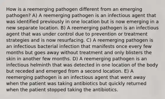 How is a reemerging pathogen different from an emerging pathogen? A) A reemerging pathogen is an infectious agent that was identified previously in one location but is now emerging in a new separate location. B) A reemerging pathogen is an infectious agent that was under control due to prevention or treatment strategies and is now resurfacing. C) A reemerging pathogen is an infectious bacterial infection that manifests once every few months but goes away without treatment and only blisters the skin in another few months. D) A reemerging pathogen is an infectious helminth that was detected in one location of the body but receded and emerged from a second location. E) A reemerging pathogen is an infectious agent that went away when the patient was taking antibiotics but quickly returned when the patient stopped taking the antibiotics.