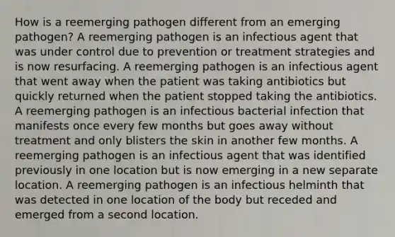 How is a reemerging pathogen different from an emerging pathogen? A reemerging pathogen is an infectious agent that was under control due to prevention or treatment strategies and is now resurfacing. A reemerging pathogen is an infectious agent that went away when the patient was taking antibiotics but quickly returned when the patient stopped taking the antibiotics. A reemerging pathogen is an infectious bacterial infection that manifests once every few months but goes away without treatment and only blisters the skin in another few months. A reemerging pathogen is an infectious agent that was identified previously in one location but is now emerging in a new separate location. A reemerging pathogen is an infectious helminth that was detected in one location of the body but receded and emerged from a second location.