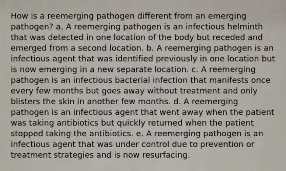 How is a reemerging pathogen different from an emerging pathogen? a. A reemerging pathogen is an infectious helminth that was detected in one location of the body but receded and emerged from a second location. b. A reemerging pathogen is an infectious agent that was identified previously in one location but is now emerging in a new separate location. c. A reemerging pathogen is an infectious bacterial infection that manifests once every few months but goes away without treatment and only blisters the skin in another few months. d. A reemerging pathogen is an infectious agent that went away when the patient was taking antibiotics but quickly returned when the patient stopped taking the antibiotics. e. A reemerging pathogen is an infectious agent that was under control due to prevention or treatment strategies and is now resurfacing.