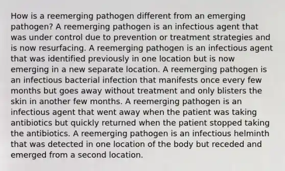 How is a reemerging pathogen different from an emerging pathogen? A reemerging pathogen is an infectious agent that was under control due to prevention or treatment strategies and is now resurfacing. A reemerging pathogen is an infectious agent that was identified previously in one location but is now emerging in a new separate location. A reemerging pathogen is an infectious bacterial infection that manifests once every few months but goes away without treatment and only blisters the skin in another few months. A reemerging pathogen is an infectious agent that went away when the patient was taking antibiotics but quickly returned when the patient stopped taking the antibiotics. A reemerging pathogen is an infectious helminth that was detected in one location of the body but receded and emerged from a second location.