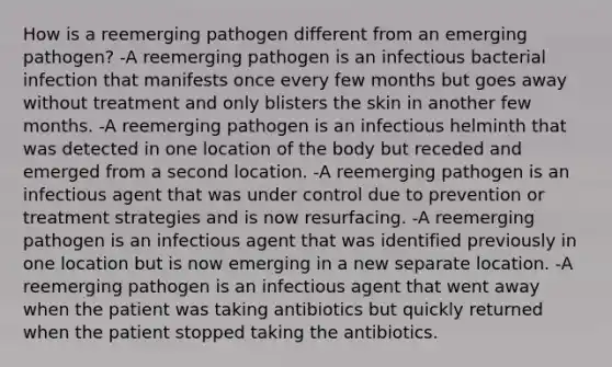 How is a reemerging pathogen different from an emerging pathogen? -A reemerging pathogen is an infectious bacterial infection that manifests once every few months but goes away without treatment and only blisters the skin in another few months. -A reemerging pathogen is an infectious helminth that was detected in one location of the body but receded and emerged from a second location. -A reemerging pathogen is an infectious agent that was under control due to prevention or treatment strategies and is now resurfacing. -A reemerging pathogen is an infectious agent that was identified previously in one location but is now emerging in a new separate location. -A reemerging pathogen is an infectious agent that went away when the patient was taking antibiotics but quickly returned when the patient stopped taking the antibiotics.