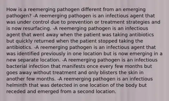 How is a reemerging pathogen different from an emerging pathogen? -A reemerging pathogen is an infectious agent that was under control due to prevention or treatment strategies and is now resurfacing. -A reemerging pathogen is an infectious agent that went away when the patient was taking antibiotics but quickly returned when the patient stopped taking the antibiotics. -A reemerging pathogen is an infectious agent that was identified previously in one location but is now emerging in a new separate location. -A reemerging pathogen is an infectious bacterial infection that manifests once every few months but goes away without treatment and only blisters the skin in another few months. -A reemerging pathogen is an infectious helminth that was detected in one location of the body but receded and emerged from a second location.