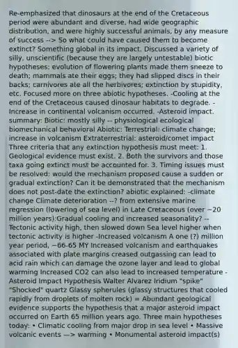 Re-emphasized that dinosaurs at the end of the Cretaceous period were abundant and diverse, had wide geographic distribution, and were highly successful animals, by any measure of success --> So what could have caused them to become extinct? Something global in its impact. Discussed a variety of silly, unscientific (because they are largely untestable) biotic hypotheses: evolution of flowering plants made them sneeze to death; mammals ate their eggs; they had slipped discs in their backs; carnivores ate all the herbivores; extinction by stupidity, etc. Focused more on three abiotic hypotheses. -Cooling at the end of the Cretaceous caused dinosaur habitats to degrade. - Increase in continental volcanism occurred. -Asteroid impact. summary: Biotic: mostly silly -- physiological ecological biomechanical behavioral Abiotic: Terrestrial: climate change; increase in volcanism Extraterrestrial: asteroid/comet impact Three criteria that any extinction hypothesis must meet: 1. Geological evidence must exist. 2. Both the survivors and those taxa going extinct must be accounted for. 3. Timing issues must be resolved: would the mechanism proposed cause a sudden or gradual extinction? Can it be demonstrated that the mechanism does not post-date the extinction? abiotic explained: -climate change Climate deterioration --? from extensive marine regression (lowering of sea level) in Late Cretaceous (over ~20 million years):Gradual cooling and increased seasonality? -- Tectonic activity high, then slowed down Sea level higher when tectonic activity is higher -Increased volcanism A one (?) million year period, ~66-65 MY Increased volcanism and earthquakes associated with plate margins creased outgassing can lead to acid rain which can damage the ozone layer and lead to global warming Increased CO2 can also lead to increased temperature -Asteroid Impact Hypothesis Walter Alvarez Iridium "spike" "Shocked" quartz Glassy spherules (glassy structures that cooled rapidly from droplets of molten rock) = Abundant geological evidence supports the hypothesis that a major asteroid impact occurred on Earth 65 million years ago. Three main hypotheses today: • Climatic cooling from major drop in sea level • Massive volcanic events —> warming • Monumental asteroid impact(s)