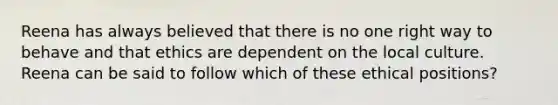 Reena has always believed that there is no one right way to behave and that ethics are dependent on the local culture. Reena can be said to follow which of these ethical positions?