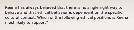 Reena has always believed that there is no single right way to behave and that ethical behavior is dependent on the specific cultural context. Which of the following ethical positions is Reena most likely to support?