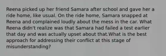 Reena picked up her friend Samara after school and gave her a ride home, like usual. On the ride home, Samara snapped at Reena and complained loudly about the mess in the car. What Reena didn't realize was that Samara had failed a test earlier that day and was actually upset about that.What is the best approach for addressing their conflict at this stage of misunderstanding?