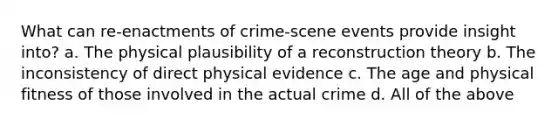 What can re-enactments of crime-scene events provide insight into? a. The physical plausibility of a reconstruction theory b. The inconsistency of direct physical evidence c. The age and physical fitness of those involved in the actual crime d. All of the above