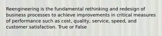 Reengineering is the fundamental rethinking and redesign of business processes to achieve improvements in critical measures of performance such as cost, quality, service, speed, and customer satisfaction. True or False