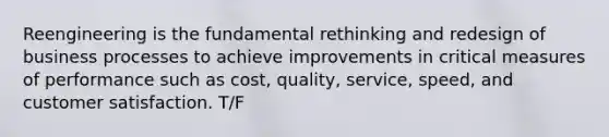 Reengineering is the fundamental rethinking and redesign of business processes to achieve improvements in critical measures of performance such as cost, quality, service, speed, and customer satisfaction. T/F