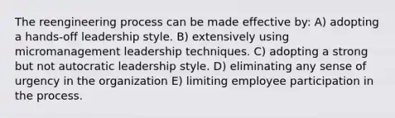 The reengineering process can be made effective by: A) adopting a hands-off leadership style. B) extensively using micromanagement leadership techniques. C) adopting a strong but not autocratic leadership style. D) eliminating any sense of urgency in the organization E) limiting employee participation in the process.