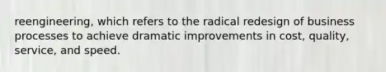 reengineering, which refers to the radical redesign of business processes to achieve dramatic improvements in cost, quality, service, and speed.