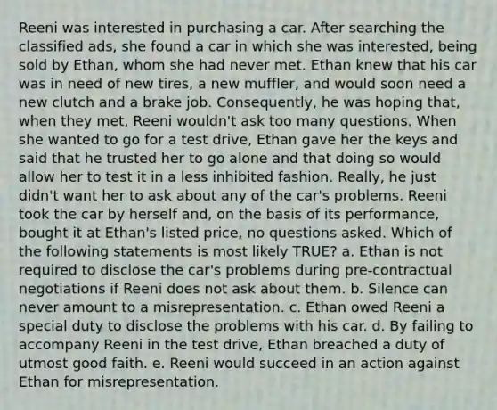 Reeni was interested in purchasing a car. After searching the classified ads, she found a car in which she was interested, being sold by Ethan, whom she had never met. Ethan knew that his car was in need of new tires, a new muffler, and would soon need a new clutch and a brake job. Consequently, he was hoping that, when they met, Reeni wouldn't ask too many questions. When she wanted to go for a test drive, Ethan gave her the keys and said that he trusted her to go alone and that doing so would allow her to test it in a less inhibited fashion. Really, he just didn't want her to ask about any of the car's problems. Reeni took the car by herself and, on the basis of its performance, bought it at Ethan's listed price, no questions asked. Which of the following statements is most likely TRUE? a. Ethan is not required to disclose the car's problems during pre-contractual negotiations if Reeni does not ask about them. b. Silence can never amount to a misrepresentation. c. Ethan owed Reeni a special duty to disclose the problems with his car. d. By failing to accompany Reeni in the test drive, Ethan breached a duty of utmost good faith. e. Reeni would succeed in an action against Ethan for misrepresentation.