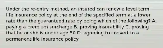 Under the re-entry method, an insured can renew a level term life insurance policy at the end of the specified term at a lower rate than the guaranteed rate by doing which of the following? A. paying a premium surcharge B. proving insurability C. proving that he or she is under age 50 D. agreeing to convert to a permanent life insurance policy