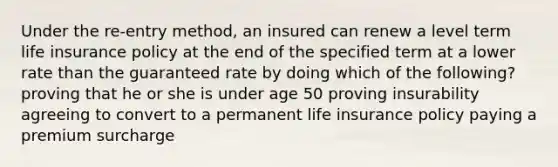 Under the re-entry method, an insured can renew a level term life insurance policy at the end of the specified term at a lower rate than the guaranteed rate by doing which of the following? proving that he or she is under age 50 proving insurability agreeing to convert to a permanent life insurance policy paying a premium surcharge